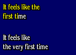 It feels like the
first time

It feels like
the very first time