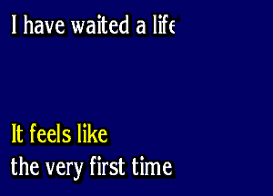 l have waited a life

It feels like
the very first time