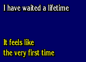 l have waited a lifetime

It feels like
the very first time