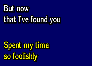 But now
that We found you

Spent my time
so foolishly