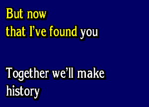 But now
that We found you

Together we ll make
history