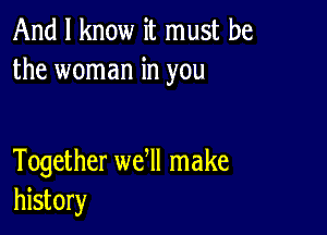 And I know it must be
the woman in you

Together we ll make
history