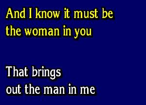 And I know it must be
the woman in you

That brings
out the man in me