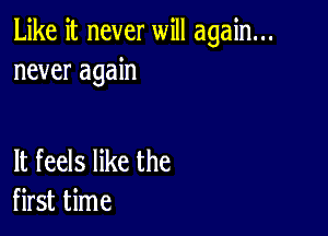 Like it never will again...
never again

It feels like the
first time