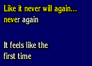 Like it never will again...
never again

It feels like the
first time