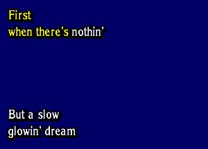 First
when theIeS nothin'

But a slow
glowin' dream