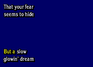 That your fear
seems to hide

But a slow
glowin' dream