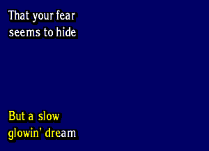 That your fear
seems to hide

But a slow
glowin' dream