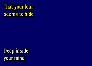 That your fear
seems to hide

Deep inside
your mind