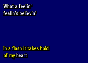 What a feelin'
feelin's believin'

In a flash it takes hold
of my heart