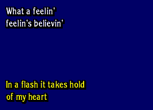 What a feelin'
feelin's believin'

In a flash it takes hold
of my heart