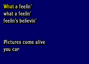 What a feelin'
what a feelin'
feelin s believin.

Pictures come alive
you car'