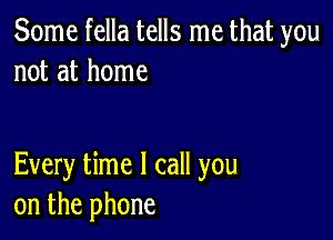 Some fella tells me that you
not at home

Every time I call you
on the phone