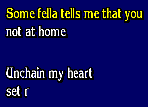 Some fella tells me that you
not at home

Unchain my heart
set r