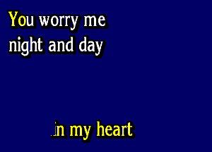 You worry me
night and day

,.'n my heart