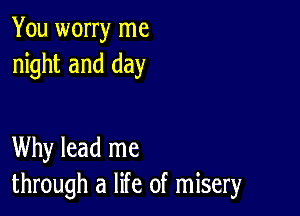 You worry me
night and day

Why lead me
through a life of misery