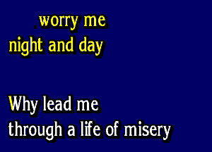 worry me
night and day

Why lead me
through a life of misery