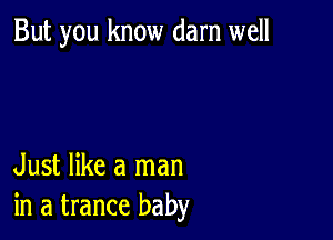 But you know darn well

Just like a man
in a trance baby