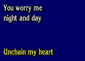 You worry me
night and day

Unchain my heart