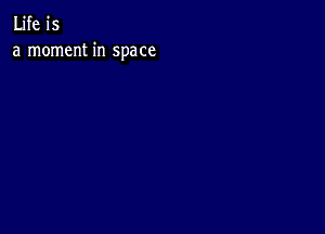 Life is
a moment in space