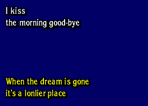 I kiss
the morning good-bye

When the dream is gone
it's a lonlier place