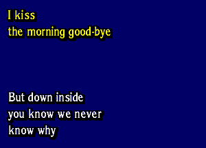 I kiss
the morning good-bye

But down inside
you know we never
know why