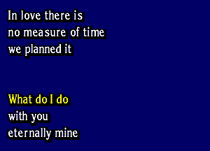 In love there is
no measuIe of time
we planned it

What do I do
with you
eternally mine