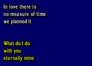 In love there is
no measuIe of time
we planned it

What do I do
with you
eternally mine