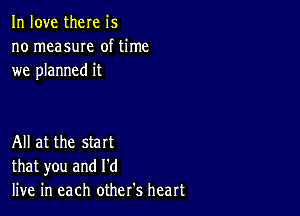 In love there is
no measuIe of time
we planned it

All at the start
that you and I'd
live in each other's heart