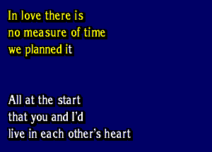 In love there is
no measuIe of time
we planned it

All at the start
that you and I'd
live in each other's heart