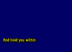 And hold you within