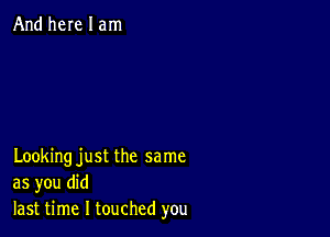 And here I am

Looking just the same
as you did
last time I touched you