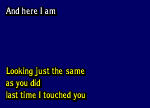 And here I am

Looking just the same
as you did
last time I touched you