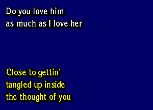 Doyou love him
as much asI love her

Close to gettin'
tangled up inside
the thought of you