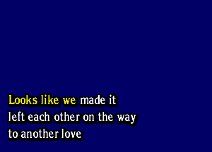 Looks like we made it
left each other on the way
to another love