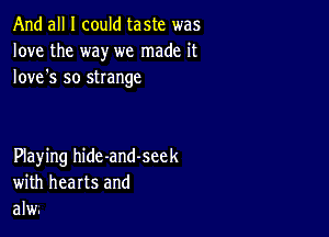 And all I could taste was
love the way we made it
Iove's so strange

Playing hide-and-seek
with hearts and
alw.