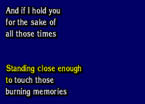 And if I hold you
for the sake of
all those times

Standing close enough
to touch those
burning memories