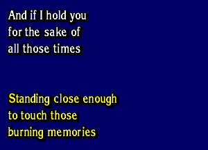 And if I hold you
for the sake of
all those times

Standing close enough
to touch those
burning memories