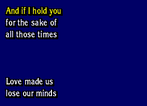 And if I hold you
for the sake of
all those times

Love made us
lose our minds