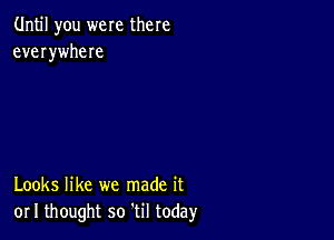 Until you were there
everywheIe

Looks like we made it
or I thought so til today