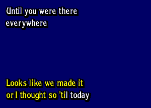 Until you were there
everywheIe

Looks like we made it
or I thought so til today