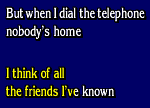 But when l dial the telephone
nobodyhs home

lthink of all
the friends We known