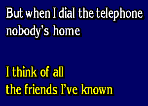 But when l dial the telephone
nobodyhs home

lthink of all
the friends We known