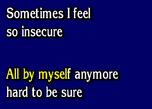 Sometimes I feel
so insecure

All by myself anymore
hard to be sure