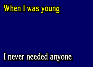 When I was young

I never needed anyone