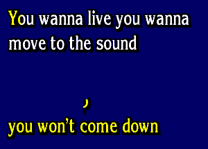 You wanna live you wanna
move to the sound

J
you won,t come down