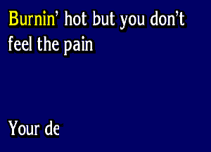 Burnid hot but you d0n t
feel the pain