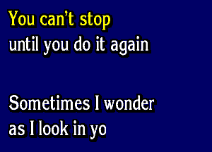 You cam stop
until you do it again

Sometimes I wonder
as I look in yo