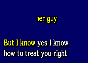 1er guy

But I know yes I know
how to treat you right