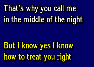 Thafs why you call me
in the middle of the night

But I know yes I know
how to treat you right